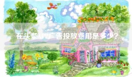在头条APP广告投放费用是多少？