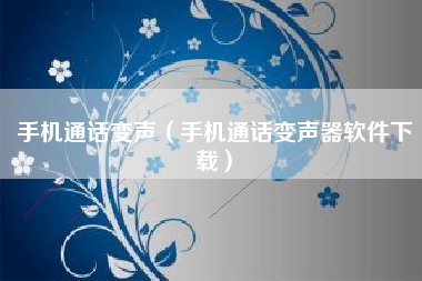手机通话变声（手机通话变声器软件下载）