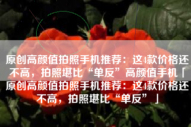 原创高颜值拍照手机推荐：这4款价格还不高，拍照堪比“单反”高颜值手机「原创高颜值拍照手机推荐：这4款价格还不高，拍照堪比“单反”」