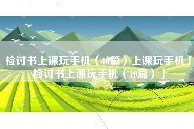检讨书上课玩手机（10篇）上课玩手机「检讨书上课玩手机（10篇）」