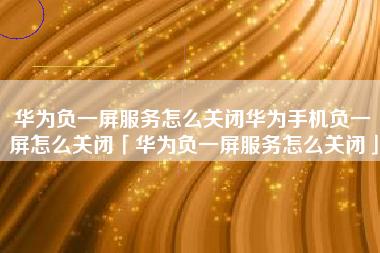 华为负一屏服务怎么关闭华为手机负一屏怎么关闭「华为负一屏服务怎么关闭」